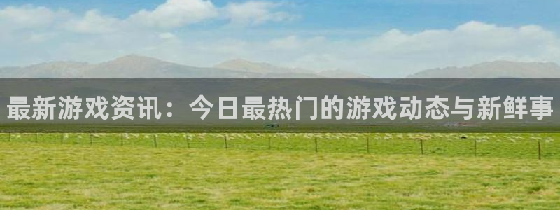 蓝冠娱乐集团：最新游戏资讯：今日最热门的游戏动态与新鲜事